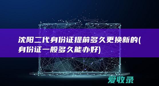 沈阳二代身份证提前多久更换新的(身份证一般多久能办好)