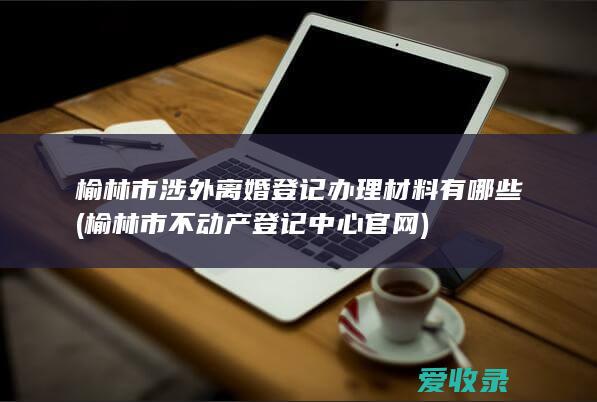 榆林市涉外离婚登记办理材料有哪些(榆林市不动产登记中心官网)