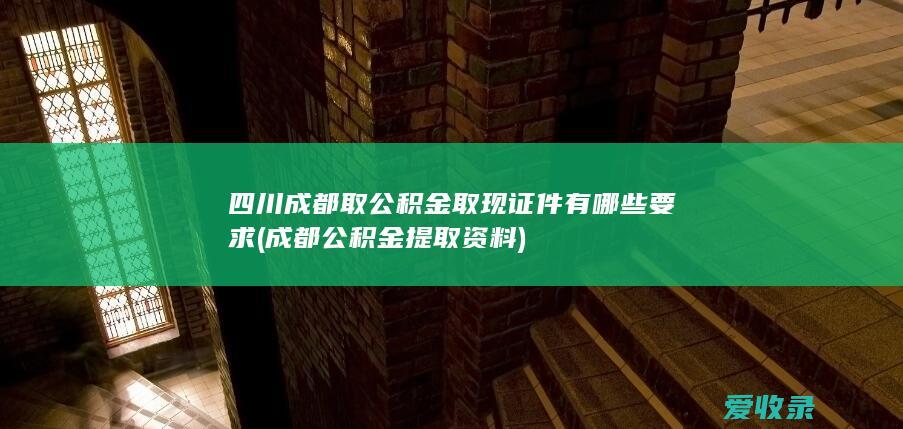 四川成都取公积金取现证件有哪些要求(成都公积金提取资料)