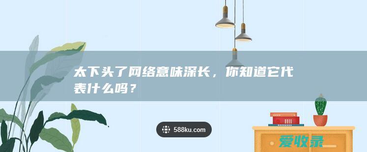 太下头了网络意味深长，你知道它代表什么吗？