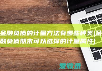 金融负债的计量方法有哪些种类(金融负债期末可以选择的计量属性)