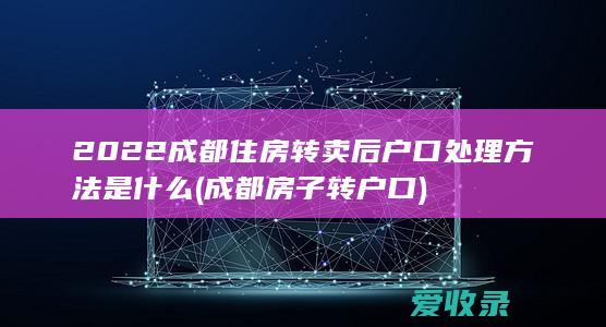 2022成都住房转卖后户口处理方法是什么(成都房子转户口)