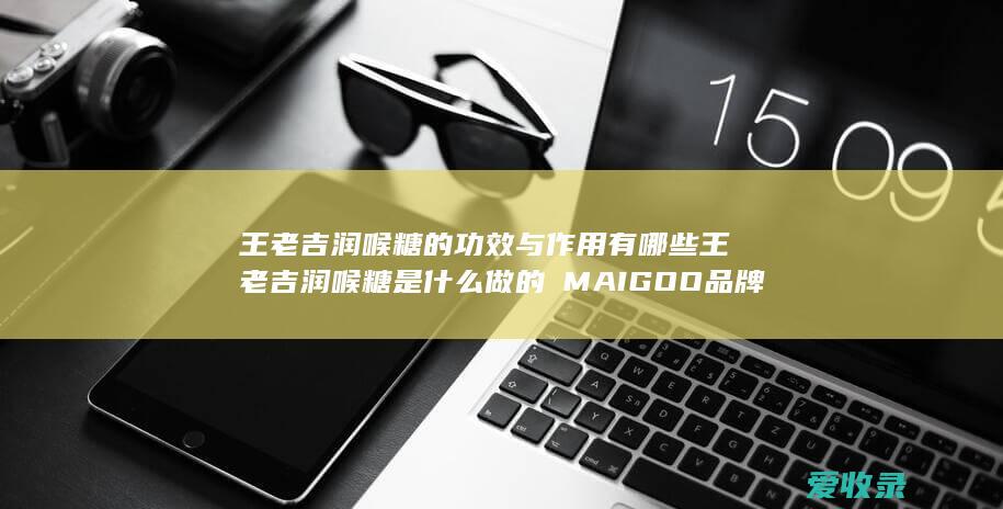 王老吉润喉糖的功效与作用有哪些 王老吉润喉糖是什么做的品牌知识