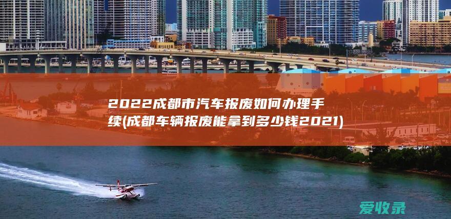 2022成都市汽车报废如何办理手续(成都车辆报废能拿到多少钱2021)