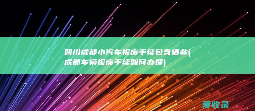 四川成都小汽车报废手续包含哪些(成都车辆报废手续如何办理)