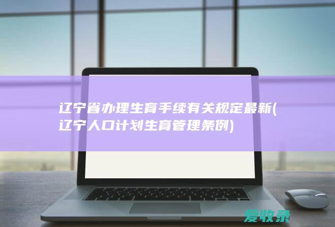 辽宁省办理生育手续有关规定最新(辽宁人口计划生育管理条例)