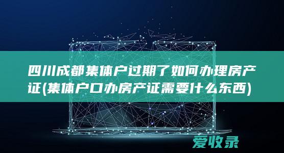 四川成都集体户过期了如何办理房产证(集体户口办房产证需要什么东西)