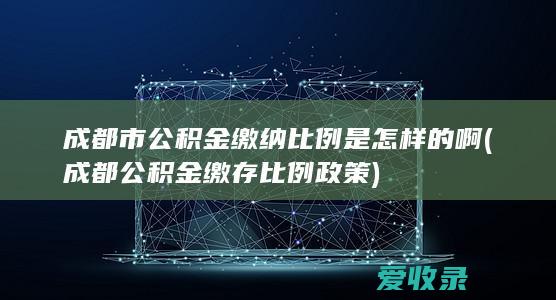 成都市公积金缴纳比例是怎样的啊(成都公积金缴存比例政策)