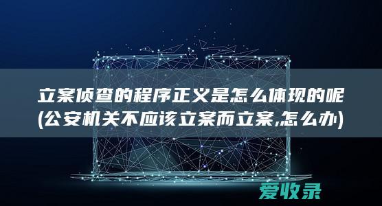 立案侦查的程序正义是怎么体现的呢(公安机关不应该立案而立案,怎么办)