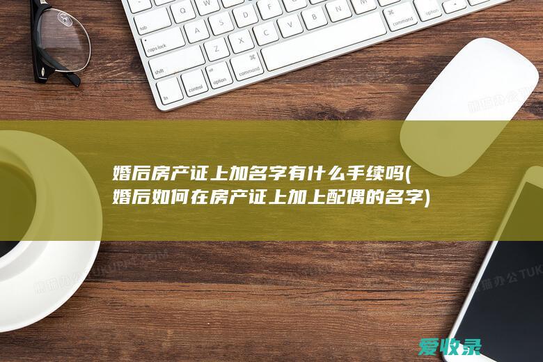 婚后房产证上加名字有什么手续吗(婚后如何在房产证上加上配偶的名字)