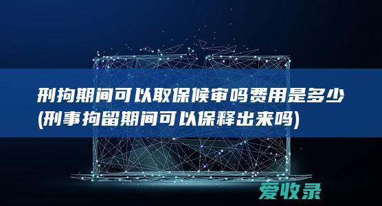 刑拘期间可以取保候审吗费用是多少(刑事拘留期间可以保释出来吗)