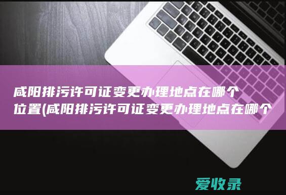 咸阳排污许可证变更办理地点在哪个位置(咸阳排污许可证变更办理地点在哪个位置办理)