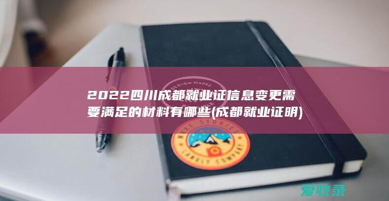 2022四川成都就业证信息变更需要满足的材料有哪些(成都就业证明)