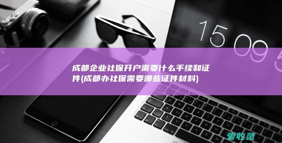 成都企业社保开户需要什么手续和证件(成都办社保需要哪些证件材料)