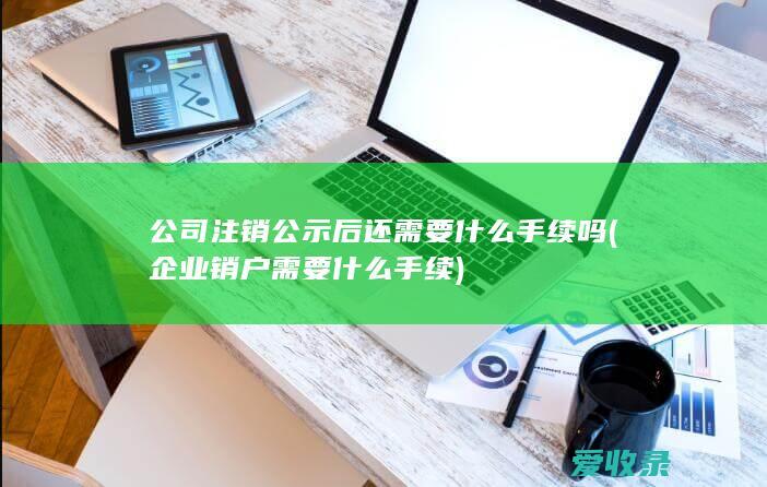 公司注销公示后还需要什么手续吗(企业销户需要什么手续)