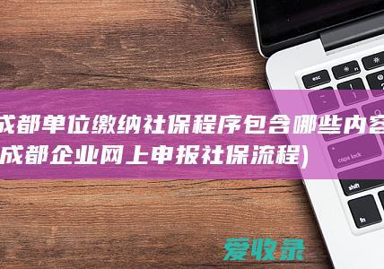 成都单位缴纳社保程序包含哪些内容(成都企业网上申报社保流程)