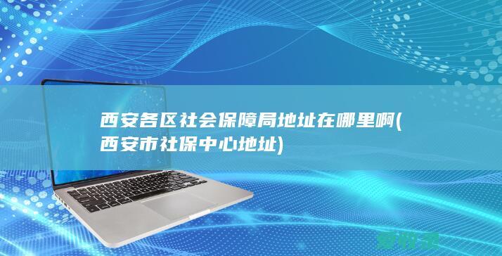 西安各区社会保障局地址在哪里啊(西安市社保中心地址)