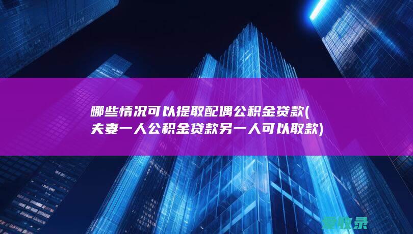 哪些情况可以提取配偶公积金贷款(夫妻一人公积金贷款另一人可以取款)