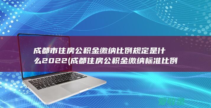 成都市住房公积金缴纳比例规定是什么2022(成都住房公积金缴纳标准比例)