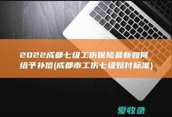 2022成都七级工伤保险最新如何给予补偿(成都市工伤七级赔付标准)