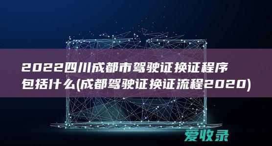 2022四川成都市驾驶证换证程序包括什么(成都驾驶证换证流程2020)