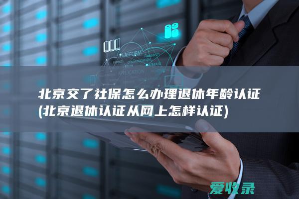 北京交了社保怎么办理退休年龄认证(北京退休认证从网上怎样认证)