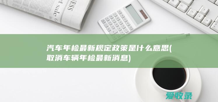 汽车年检最新规定政策是什么意思(取消车辆年检最新消息)