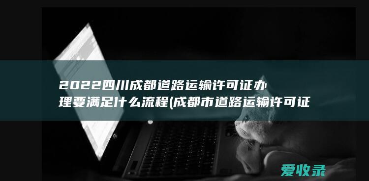 2022四川成都道路运输许可证办理要满足什么流程(成都市道路运输许可证办理流程)