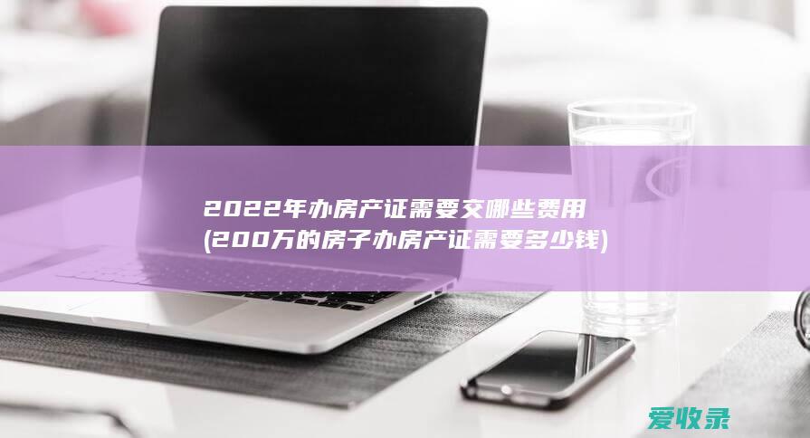 2022年办房产证需要交哪些费用(200万的房子办房产证需要多少钱)