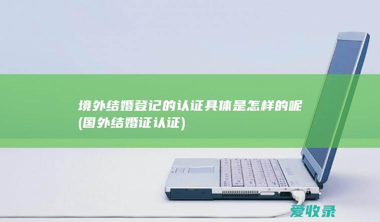 境外结婚登记的认证具体是怎样的呢(国外结婚证认证)