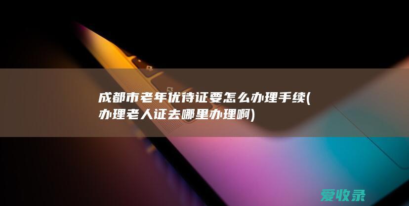 成都市老年优待证要怎么办理手续(办理老人证去哪里办理啊)