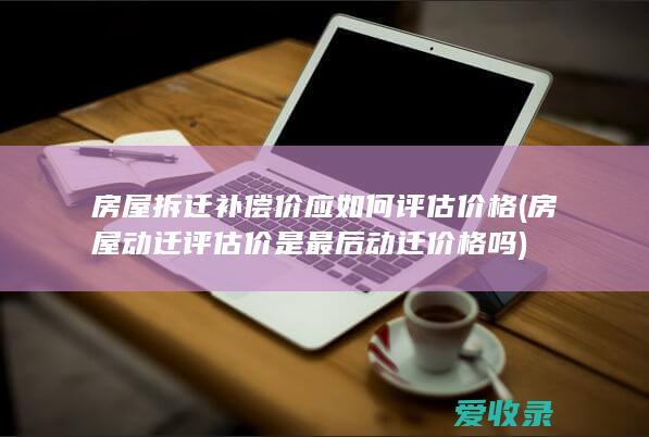 房屋拆迁补偿价应如何评估价格(房屋动迁评估价是最后动迁价格吗)