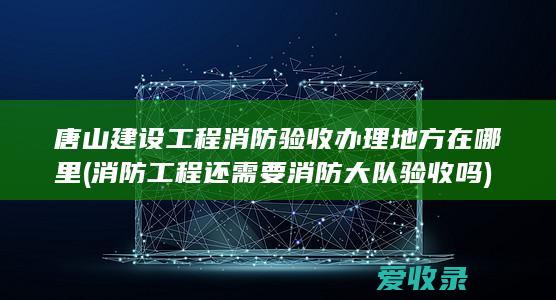 唐山建设工程消防验收办理地方在哪里(消防工程还需要消防大队验收吗)