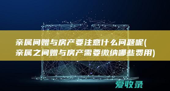 亲属间赠与房产要注意什么问题呢(亲属之间赠与房产需要缴纳哪些费用)