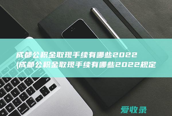 成都公积金取现手续有哪些2022(成都公积金取现手续有哪些2022规定)