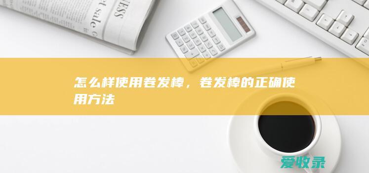 怎么样使用卷发棒，卷发棒的正确使用方法