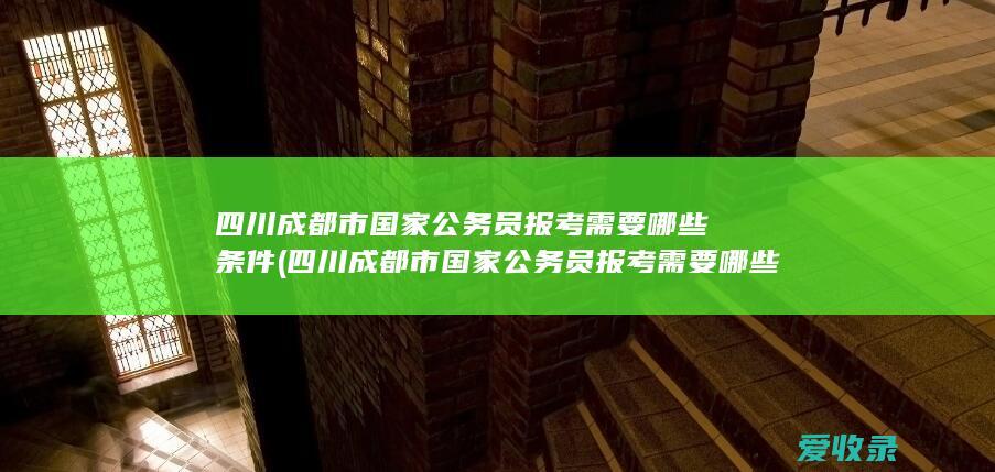 四川成都市国家公务员报考需要哪些条件(四川成都市国家公务员报考需要哪些条件呢)