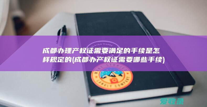 成都办理产权证需要满足的手续是怎样规定的(成都办产权证需要哪些手续)