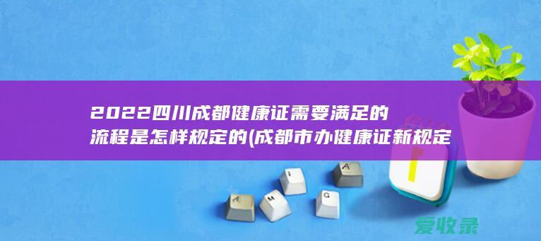 2022四川成都健康证需要满足的流程是怎样规定的(成都市办健康证新规定)