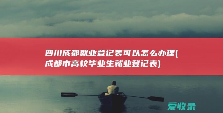 四川成都就业登记表可以怎么办理(成都市高校毕业生就业登记表)