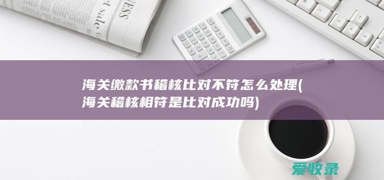 海关缴款书稽核比对不符怎么处理(海关稽核相符是比对成功吗)