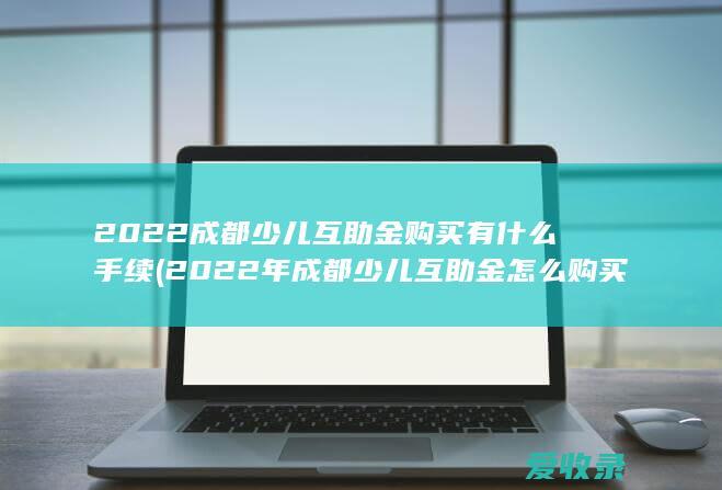 2022成都少儿互助金购买有什么手续(2022年成都少儿互助金怎么购买)