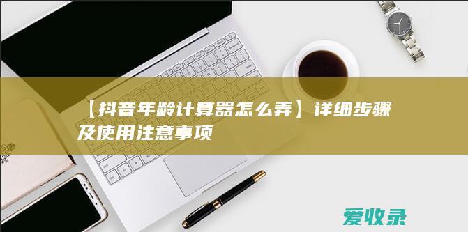 【抖音年龄计算器怎么弄】详细步骤及使用注意事项