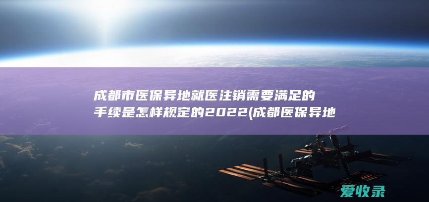 成都市医保异地就医注销需要满足的手续是怎样规定的2022(成都医保异地就医政策)