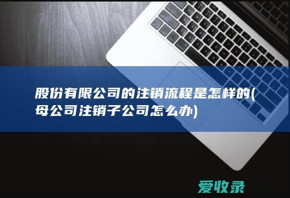 股份有限公司的注销流程是怎样的(母公司注销子公司怎么办)