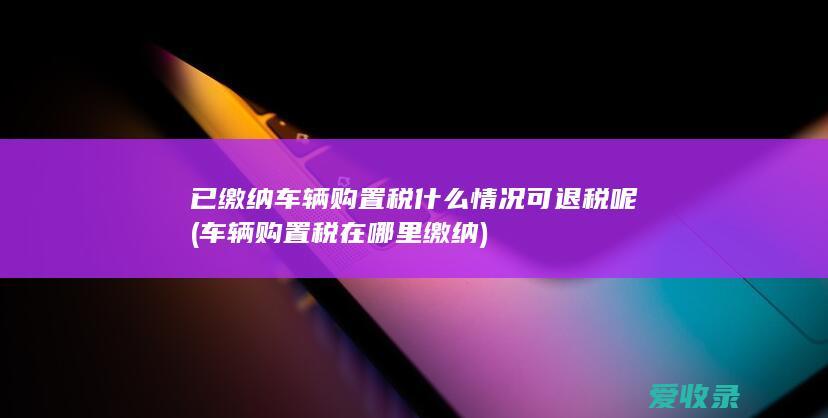 已缴纳车辆购置税什么情况可退税呢(车辆购置税在哪里缴纳)