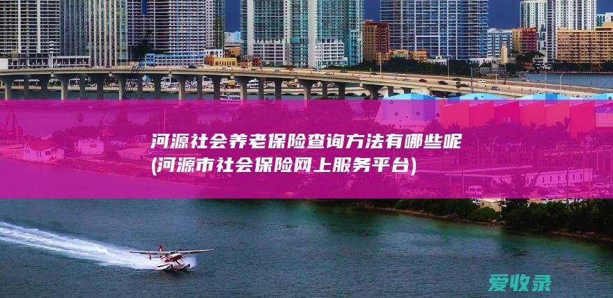 河源社会养老保险查询方法有哪些呢(河源市社会保险网上服务平台)