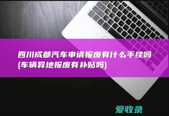 四川成都汽车申请报废有什么手续吗(车辆异地报废有补贴吗)