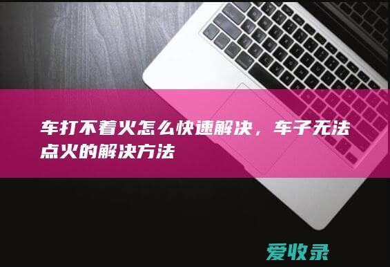 车打不着火怎么快速解决，车子无法点火的解决方法