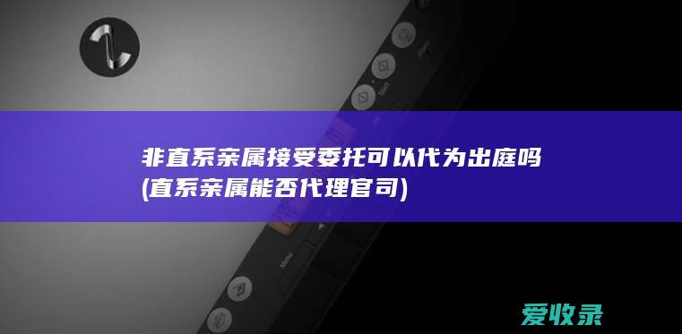 非直系亲属接受委托可以代为出庭吗(直系亲属能否代理官司)